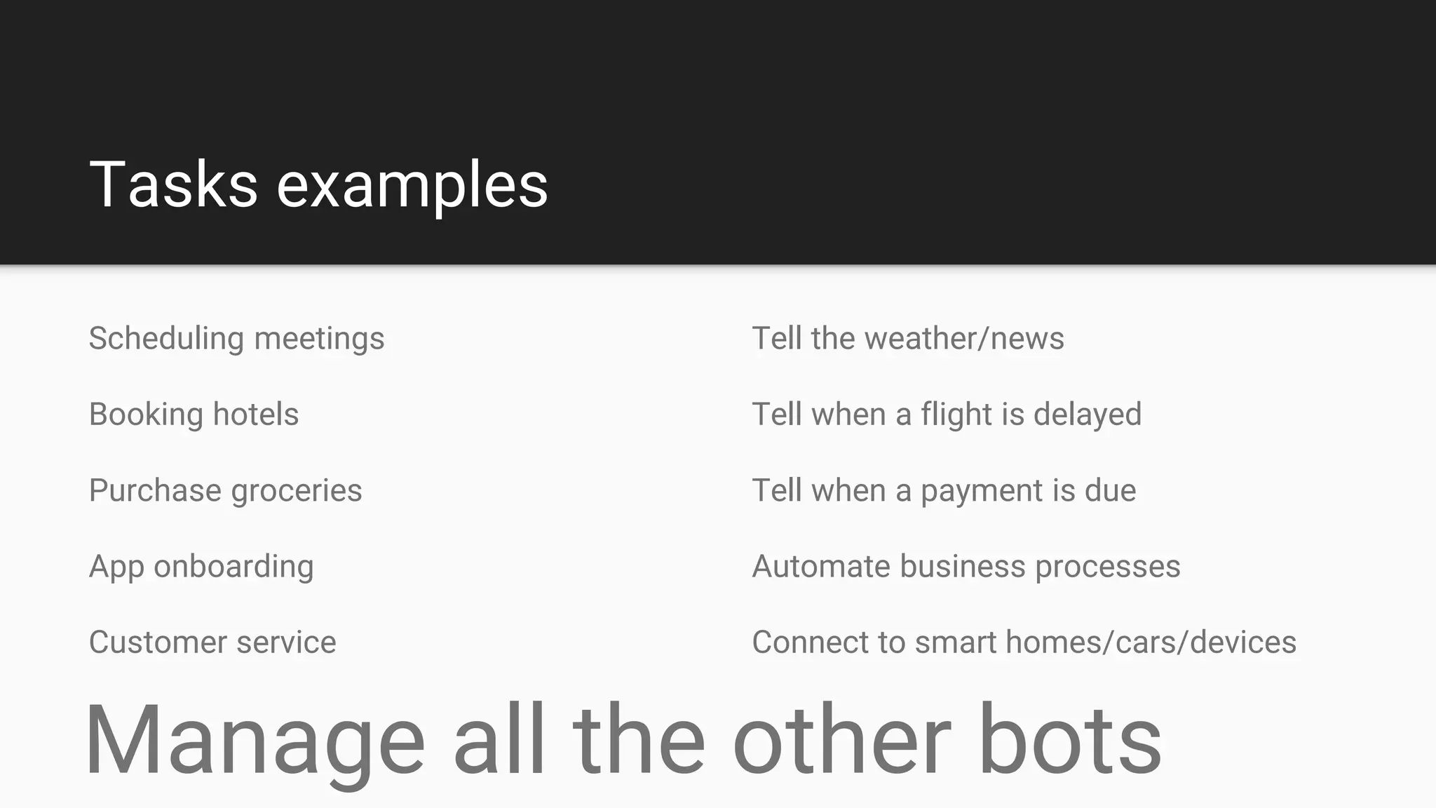 Tasks examples
Tell the weather/news
Tell when a flight is delayed
Tell when a payment is due
Automate business processes
Connect to smart homes/cars/devices
Scheduling meetings
Booking hotels
Purchase groceries
App onboarding
Customer service
Manage all the other bots
 