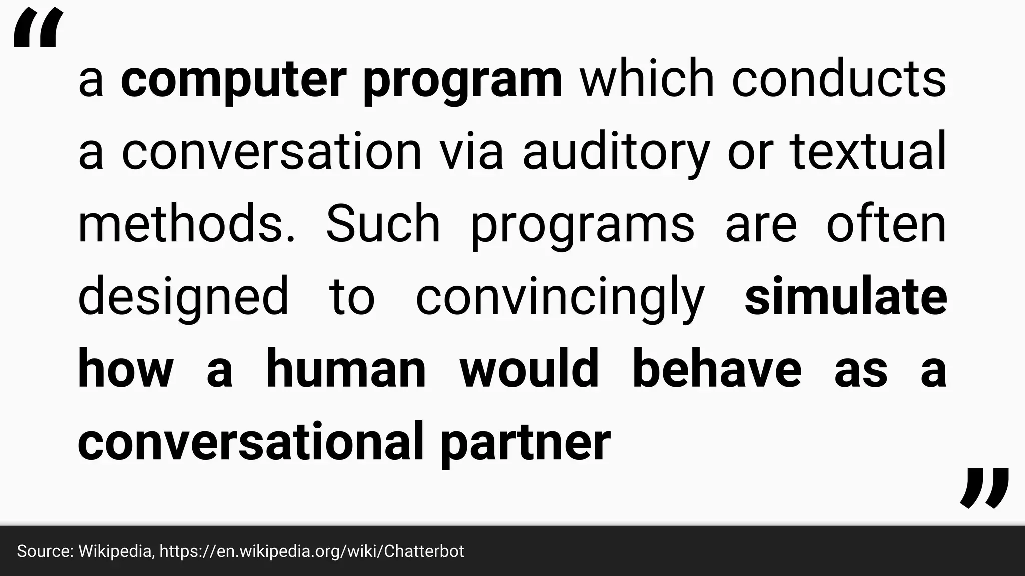 a computer program which conducts
a conversation via auditory or textual
methods. Such programs are often
designed to convincingly simulate
how a human would behave as a
conversational partner
Source: Wikipedia, https://en.wikipedia.org/wiki/Chatterbot
“
 