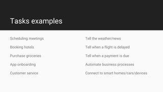 Tasks examples
Tell the weather/news
Tell when a flight is delayed
Tell when a payment is due
Automate business processes
Connect to smart homes/cars/devices
Scheduling meetings
Booking hotels
Purchase groceries
App onboarding
Customer service
 