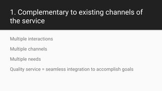 1. Complementary to existing channels of
the service
Multiple interactions
Multiple channels
Multiple needs
Quality service = seamless integration to accomplish goals
 