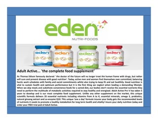Adult Active... 'the complete food supplement‘
As Thomas Edison famously declared ' the doctor of the future will no longer treat the human frame with drugs, but rather
will cure and prevent disease with good nutrition'. Today, active men and women find themselves over committed, balancing
hectic work schedules with family and social commitments whilst also trying to keep fit and eat healthily. Good nutrition is
vital to sustain health and optimum performance but it is the first thing we neglect when leading a demanding lifestyle.
When we skip meals and substitute convenience foods for a varied diet, our bodies don’t receive the essential nutrients they
need to perform the multitude of metabolic activities required to stay healthy and energized. Adult Active Pro V has taken 5
years to develop and is our most complete food supplement. Unlike any other supplement on the market, this unique
scientific formula delivers 35 essential nutrients including vitamins from A to K, essential minerals, omega 3, probiotics,
natural ginseng extract and co-enzyme Q10. This unique 'one a day' formula insures your body gets the recommended levels
of nutrients it needs to promote a healthy metabolism for long term health and vitality! Insure your daily nutrition today and
order your FREE trial pod of Adult Active.

 