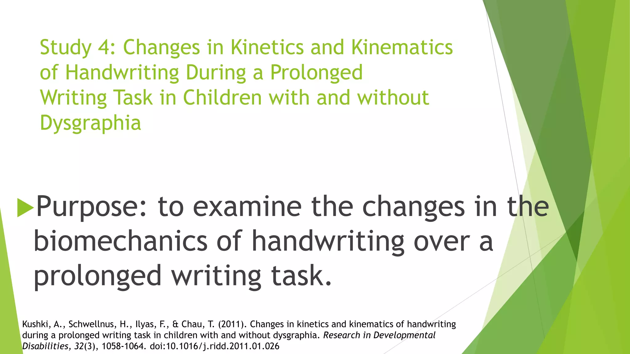 Study 4: Changes in Kinetics and Kinematics
of Handwriting During a Prolonged
Writing Task in Children with and without
Dysgraphia
Purpose: to examine the changes in the
biomechanics of handwriting over a
prolonged writing task.
Kushki, A., Schwellnus, H., Ilyas, F., & Chau, T. (2011). Changes in kinetics and kinematics of handwriting
during a prolonged writing task in children with and without dysgraphia. Research in Developmental
Disabilities, 32(3), 1058-1064. doi:10.1016/j.ridd.2011.01.026
 