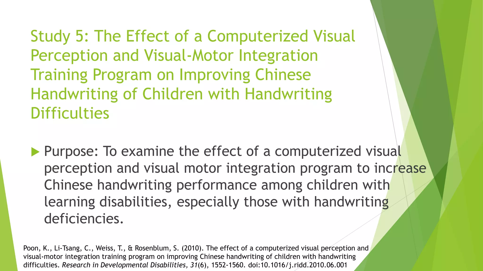 Study 5: The Effect of a Computerized Visual
Perception and Visual-Motor Integration
Training Program on Improving Chinese
Handwriting of Children with Handwriting
Difficulties
 Purpose: To examine the effect of a computerized visual
perception and visual motor integration program to increase
Chinese handwriting performance among children with
learning disabilities, especially those with handwriting
deficiencies.
Poon, K., Li-Tsang, C., Weiss, T., & Rosenblum, S. (2010). The effect of a computerized visual perception and
visual-motor integration training program on improving Chinese handwriting of children with handwriting
difficulties. Research in Developmental Disabilities, 31(6), 1552-1560. doi:10.1016/j.ridd.2010.06.001
 