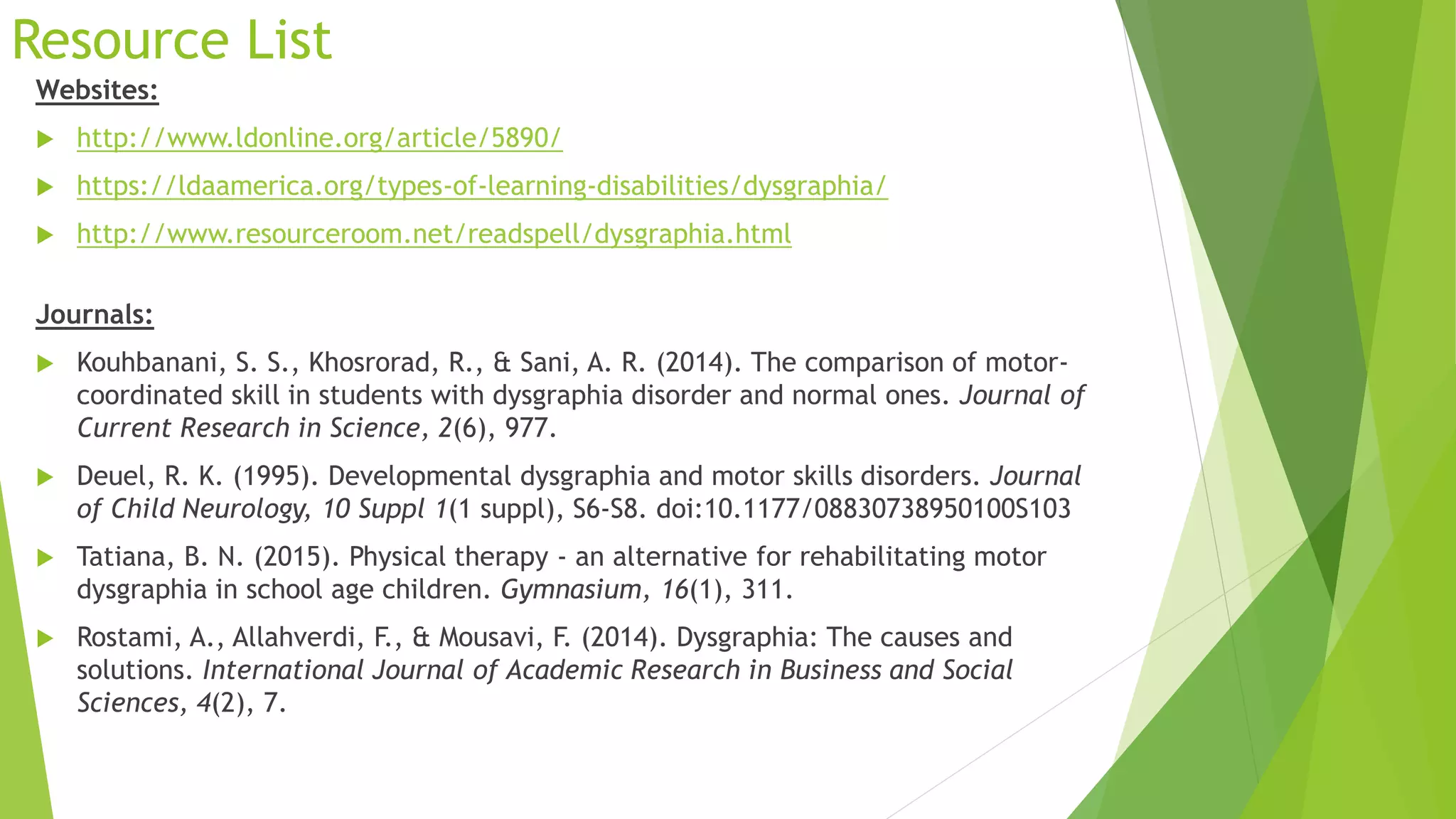 Resource List
Websites:
 http://www.ldonline.org/article/5890/
 https://ldaamerica.org/types-of-learning-disabilities/dysgraphia/
 http://www.resourceroom.net/readspell/dysgraphia.html
Journals:
 Kouhbanani, S. S., Khosrorad, R., & Sani, A. R. (2014). The comparison of motor-
coordinated skill in students with dysgraphia disorder and normal ones. Journal of
Current Research in Science, 2(6), 977.
 Deuel, R. K. (1995). Developmental dysgraphia and motor skills disorders. Journal
of Child Neurology, 10 Suppl 1(1 suppl), S6-S8. doi:10.1177/08830738950100S103
 Tatiana, B. N. (2015). Physical therapy - an alternative for rehabilitating motor
dysgraphia in school age children. Gymnasium, 16(1), 311.
 Rostami, A., Allahverdi, F., & Mousavi, F. (2014). Dysgraphia: The causes and
solutions. International Journal of Academic Research in Business and Social
Sciences, 4(2), 7.
 