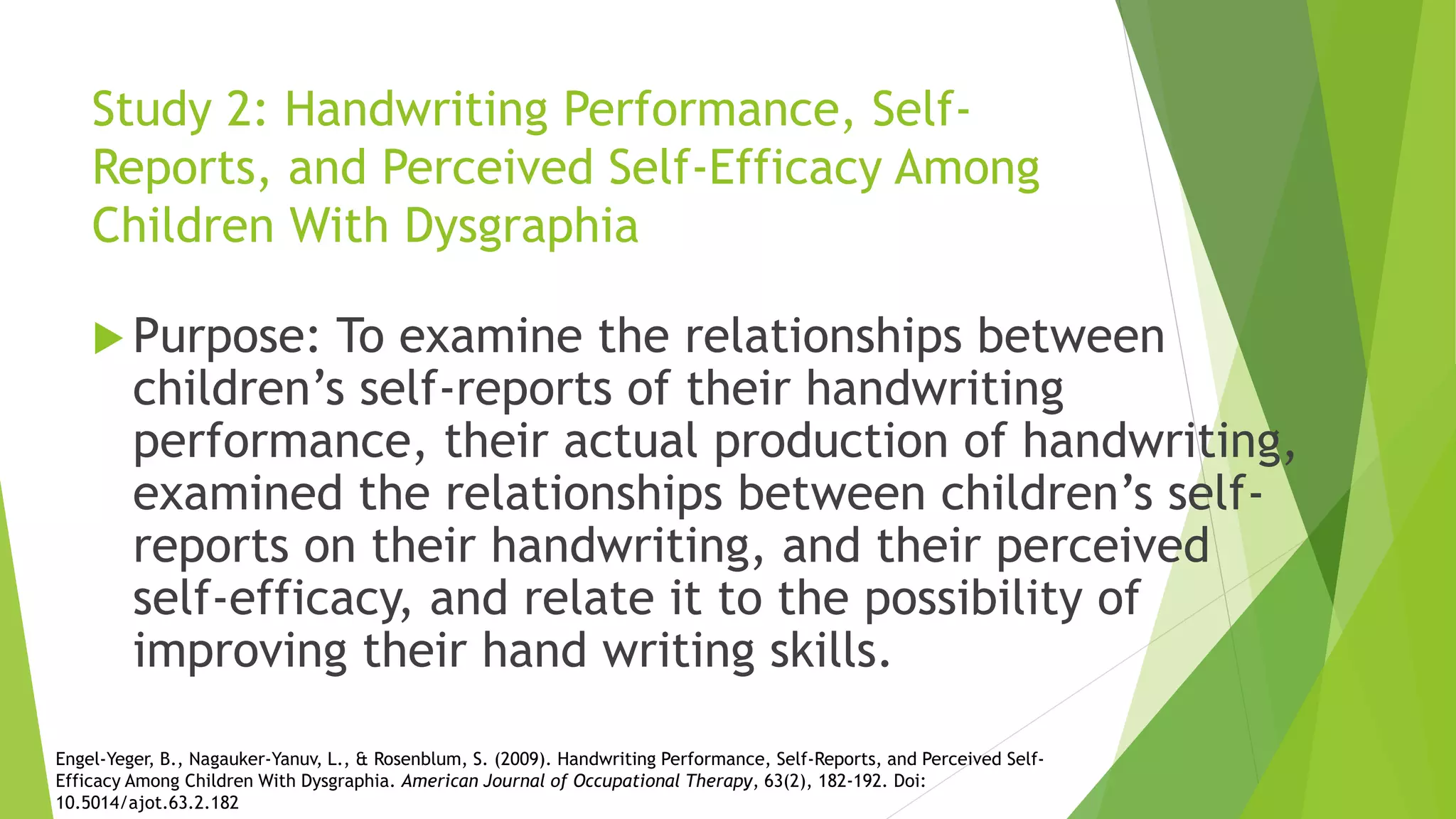 Study 2: Handwriting Performance, Self-
Reports, and Perceived Self-Efficacy Among
Children With Dysgraphia
 Purpose: To examine the relationships between
children’s self-reports of their handwriting
performance, their actual production of handwriting,
examined the relationships between children’s self-
reports on their handwriting, and their perceived
self-efficacy, and relate it to the possibility of
improving their hand writing skills.
Engel-Yeger, B., Nagauker-Yanuv, L., & Rosenblum, S. (2009). Handwriting Performance, Self-Reports, and Perceived Self-
Efficacy Among Children With Dysgraphia. American Journal of Occupational Therapy, 63(2), 182-192. Doi:
10.5014/ajot.63.2.182
 