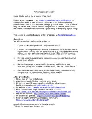 “What’s going on here?!”

Could this be part of the problem? If so, how?

Recent research suggests that homeschoolers have higher achievement on
average than public school students? What resources do homeschooling
parents have? Pencils, kitchen table, energy, good materials. Could it be that
they are better able to focus on what’s important? Is relative protection---
insulation---from some environments a good thing? Is simplicity a good thing?


This course is organized around a view of schools as formal organizations.

Objectives.
We will use readings and class discussions to:

1.   Expand our knowledge of each component of schools.

2.   Connect the components into a model of the school social system/formal
     organization, showing how the parts interact (e.g., how leadership affects
     morale, and how different kinds of instruction affect student learning).

3.   Develop research questions and instruments, and then conduct informal
     research on schools.

4.   Use this knowledge to suggest effective versus ineffective school
     structure, policy, and practice. In other words, “Do this. Don’t do that.”

5.   Plan school reform---both ideas, structure (authority, communication),
     and practices--in, for example, reading, math, history.

A few ground rules.
1. Please turn off your cell phones.
2. Assignments handed in late receive a lower grade.
3. I’ll be in at least 10 hours a week, available to talk with you.
   Feel free to email me at kozloffm@uncw.edu
4. My website is http://people.uncw.edu/kozloffm/home.html
5. Read this document on professional standards of conduct.
   http://www.uncw.edu/ed/advising/documents/StandardsofPC.pdf
6. See this on violence. http://www.uncw.edu/safe%2Drelate/
7. On disabilities, go here. http://www.uncw.edu/stuaff/disability/
8. Here’s a graphic of the WSE conceptual framework.
   http://www.uncw.edu/ed/pdfs/cf.pdfA

Almost all documents are on my university website.
** Means document is on Vista server.
 