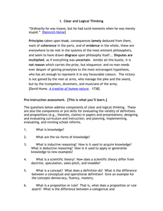I. Clear and Logical Thinking

     “Ordinarily he was insane, but he had lucid moments when he was merely
     stupid.” [Heinrich Heine]

     Principles taken upon trust, consequences lamely deduced from them,
     want of coherence in the parts, and of evidence in the whole, these are
     everywhere to be met in the systems of the most eminent philosophers,
     and seem to have drawn disgrace upon philosophy itself... Disputes are
     multiplied, as if everything was uncertain. Amidst all this bustle, it is
     not reason which carries the prize, but eloquence: and no man needs
     ever despair of gaining proselytes to the most extravagant hypothesis,
     who has art enough to represent it in any favourable colours. The victory
     is not gained by the men at arms, who manage the pike and the sword,
     but by the trumpeters, drummers, and musicians of the army.
     [David Hume. A treatise of human nature. 1738]


Pre-instruction assessment. [This is what you’ll learn.]

The questions below address components of clear and logical thinking. These
are also the components or pre-skills for evaluating the validity of definitions
and propositions (e.g., theories, claims) in papers and presentations; designing
and evaluating curriculum and instruction; and planning, implementing,
evaluating, and revising school reforms.

1.        What is knowledge?

2.        What are the six forms of knowledge?

3.       What is inductive reasoning? How is it used to acquire knowledge?
      What is deductive reasoning? How is it used to apply or generalize
      knowledge to new examples?

4.       What is a scientific theory? How does a scientific theory differ from
      doctrine, speculation, sales-pitch, and twaddle?

5.        What is a concept? What does a definition do? What is the difference
       between a conceptual and operational definition? Give an example for
       the concepts democracy, fluency, mastery.

6.        What is a proposition or rule? That is, what does a proposition or rule
       assert? What is the difference between a categorical and
 