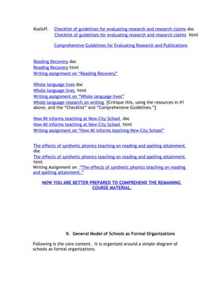 Kozloff.   Checklist of guidelines for evaluating research and research claims doc
           Checklist of guidelines for evaluating research and research claims html

           Comprehensive Guidelines for Evaluating Research and Publications


Reading Recovery doc
Reading Recovery html
Writing assignment on “Reading Recovery”

Whole language lives doc
Whole language lives html
Writing assignment on “Whole language lives”
Whole language research on writing [Critique this, using the resources in #1
above, and the “Checklist” and “Comprehensive Guidelines.”]

How MI informs teaching at New City School doc
How MI informs teaching at New City School html
Writing assignment on “How MI informs teaching New City School”


The effects of synthetic phonics teaching on reading and spelling attainment
doc
The effects of synthetic phonics teaching on reading and spelling attainment
html
Writing Assignment on “The effects of synthetic phonics teaching on reading
and spelling attainment.”

    NOW YOU ARE BETTER PREPARED TO COMPREHEND THE REMAINING
                        COURSE MATERIAL.




                II. General Model of Schools as Formal Organizations

Following is the core content. It is organized around a simple diagram of
schools as formal organizations.
 