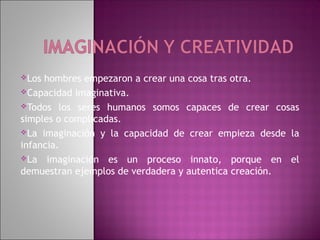 Los hombres empezaron a crear una cosa tras otra.
Capacidad imaginativa.

Todos los seres humanos somos capaces de crear cosas
simples o complicadas.
La imaginación y la capacidad de crear empieza desde la
infancia.
La imaginación es un proceso innato, porque en el
demuestran ejemplos de verdadera y autentica creación.
 