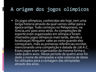 A origem dos jogos olímpicos
 Os jogos olímpicos, conhecidos ate hoje ,tem uma
longa historia através da qual vamos voltar para a
época antiga.Tudo começou no Peloponeso, na
Grecia,uns 3000 anos atrás. As competições de
esporte eram organizadas em olímpia e foram
chamados jogos olímpicos mais tarde, devido a
localizaçao.Ninguém sabe ao certo quando eles
começaram, mais as primeiras referências escritas
mencionando uma competição e datada de 776 A.C.
Esses jogos eram organizados da mesma forma a
cada quatro anos. Nesse período de quatro anos foi
dado o nome de olimpíadas e este sistema de datas
foi utilizados para a contagem das olimpíadas
através dos anos.
 