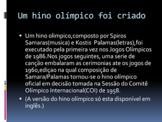 Um hino olímpico foi criado
 Um hino olimpico,composto por Spiros
Samaras(musica) e Kostis Palamas(letras),foi
executado pela primeira vez nos Jogos Olímpicos
de 1986.Nos jogos seguintes, uma serie de
canção embalaram as cerimonias ate os jogos de
1960,ediçao na qual composição de
Samara/Palamas tornou-se o hino olímpico
oficial em decisão tomada na Sessão do Comitê
Olímpico Internacional(COI) de 1958.
 (A versão do hino olímpico só esta disponível em
inglês.)
 