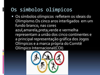 Os símbolos olímpicos
 Os símbolos olímpicos refletem os ideais do
Olimpismo.Os cinco aros interligados em um
fundo branco, nas cores
azul,amarela,preta,verde e vermelha
representam a união dos cinco continentes e
a principal representação gráfica dos Jogos
Olímpicos e a marca própria do Comitê
Olímpico Internacional(COI)
 