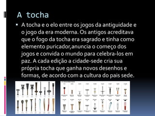 A tocha
 A tocha e o elo entre os jogos da antiguidade e
o jogo da era moderna. Os antigos acreditava
que o fogo da tocha era sagrado e tinha como
elemento puricador,anuncia o começo dos
jogos e convida o mundo para celebra-los em
paz. A cada edição a cidade-sede cria sua
própria tocha que ganha novos desenhos e
formas, de acordo com a cultura do pais sede.
 