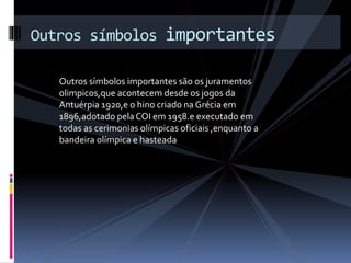 Outros símbolos importantes são os juramentos
olimpicos,que acontecem desde os jogos da
Antuérpia 1920,e o hino criado na Grécia em
1896,adotado pela COI em 1958.e executado em
todas as cerimonias olímpicas oficiais ,enquanto a
bandeira olímpica e hasteada
Outros símbolos importantes
 