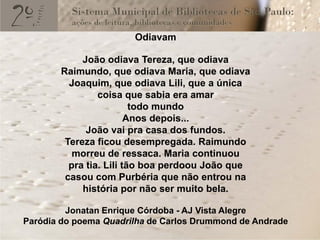 Odiavam

            João odiava Tereza, que odiava
       Raimundo, que odiava Maria, que odiava
         Joaquim, que odiava Lili, que a única
                coisa que sabia era amar
                         todo mundo
                        Anos depois...
             João vai pra casa dos fundos.
        Tereza ficou desempregada. Raimundo
          morreu de ressaca. Maria continuou
         pra tia. Lili tão boa perdoou João que
        casou com Purbéria que não entrou na
            história por não ser muito bela.

         Jonatan Enrique Córdoba - AJ Vista Alegre
Paródia do poema Quadrilha de Carlos Drummond de Andrade
 