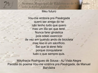 Meu futuro

             Vou-me embora pra Pasárgada
                  quero ser amiga do rei
                não tenho tudo que quero
                mas um dia sei que terei.
                   Nunca farei ginástica
                   pois odeio exercício
           de vez em quando ando de bicicleta
                mas isso é um sacrifício.
                   Sei que lá serei feliz
                   porque conquistarei
                 tudo o que sempre quis.

      Maythacia Rodrigues de Sousa - AJ Vista Alegre
Paródia do poema Vou-me embora pra Pasárgada, de Manuel
                        Bandeira
 