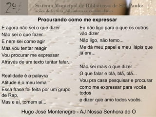 Procurando como me expressar
E agora não sei o que dizer         Eu não ligo para o que os outros
Não sei o que fazer                 vão dizer
E nem sei como agir                 Não ligo, não temo...
Mas vou tentar reagir               Me dá meu papel e meu lápis que
Vou procurar me expressar           já era...
Através de um texto tentar falar.
                                    Não sei mais o que dizer
Realidade é a palavra               O que falar e blá, blá, blá...
Atitude é o meu lema                Vou pra casa pesquisar e procurar
Essa frase foi feita por um grupo   como me expressar para vocês
de Rap,                             todos
Mas e aí, tomem aí...               e dizer que amo todos vocês.

         Hugo José Montenegro - AJ Nossa Senhora do Ó
 