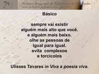Básico

          sempre vai existir
     alguém mais alto que você.
        e alguém mais baixo.
         olhe as pessoas de
           igual para igual.
          evita complexos
             e torcicolos

Ulisses Tavares in Viva a poesia viva.
 