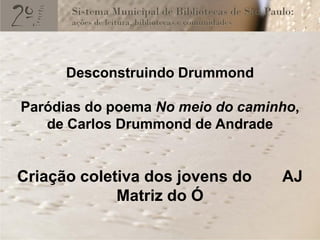 Desconstruindo Drummond

Paródias do poema No meio do caminho,
   de Carlos Drummond de Andrade


Criação coletiva dos jovens do    AJ
             Matriz do Ó
 