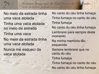 No meio da estrada tinha   No canto do céu tinha fumaça
uma vaca atolada           Tinha fumaça no canto do céu
Tinha uma vaca atolada     Tinha fumaça
no meio da estrada         No canto do céu tinha fumaça
                           Lembrarei para sempre deste
Tinha uma vaca
                           momento
No meio da estrada tinha   Na minha memória tão
uma vaca atolada           esquecida
Nunca me esqueci da        Sempre lembrarei que no
vaca atolada               canto do céu
.....                      Tinha fumaça
                           Tinha fumaça no canto do céu
                           No canto do céu tinha fumaça.
 