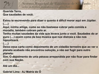 Querida Terra,
Que saudades de você.

Estou te escrevendo para dizer o quanto é difícil morar aqui em Júpiter.
(.....)
Aqui, minha amiga, como se não bastasse cobrar pela comida e
moradia, também cobram pelo ar.
Tenho muitas saudades da vida que levava junto a você. Saudades do ar
puro (....) assim como da boa música que nos distraía e não nos
hipnotizava.
(.....)
Deixo essa carta como depoimento de um cidadão terrestre que ao ver o
planeta acabado não encontrou solução, a não ser fugir para outro
planeta.
Sim. O depoimento de uma pessoa arrependida por não ficar para findar
com sua Nação.

Até um dia...

Gabriel Lima - AJ Matriz do Ó
 