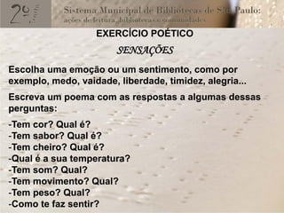 EXERCÍCIO POÉTICO
                        SENSAÇÕES
Escolha uma emoção ou um sentimento, como por
exemplo, medo, vaidade, liberdade, timidez, alegria...
Escreva um poema com as respostas a algumas dessas
perguntas:
-Tem cor? Qual é?
-Tem sabor? Qual é?
-Tem cheiro? Qual é?
-Qual é a sua temperatura?
-Tem som? Qual?
-Tem movimento? Qual?
-Tem peso? Qual?
-Como te faz sentir?
 