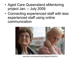 Aged Care Queensland eMentoring project Jan. – July 2009 Connecting experienced staff with less experienced staff using online communication www.flickr.com/photos/43345322@N00/379997873   