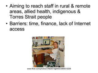 Aiming to reach staff in rural & remote areas, allied health, indigenous & Torres Strait people Barriers: time, finance, lack of Internet access www.flickr.com/photos/37882873@N00/2868315258   