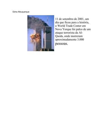 Edna Albuquerque


                   11 de setembro de 2001, um
                   dia que ficou para a história,
                   o World Trade Center em
                   Nova Yorque foi palco de um
                   ataque terrorista da Al-
                   Qaeda, onde morreram
                   aproximadamente 3.000
                   pessoas.
 