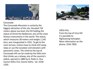 Corcovado
The Corcovado Mountain is certainly the
biggest attraction of the city. Situated 710
meters above sea level, the hill holding the
statue of Christ the Redeemer, one of the most
famous monuments in the world. The statue,
which measures 38 meters and weighs 1,145
tons, was inaugurated in 1931. To get to the
main terrace, visitors have to climb 222 steep
steps or use the escalator and elevators with
panoramic views. The climb to the top of
Corcovado Hill can be made by the little train
that climbs up a railway, one of the country's
oldest, opened in 1884 by D. Pedro II. Rua
Cosme Velho 513, Cosme Velho - tel. 2558-
1329.
URCA HILL
From the top of Urca Hill
it is possible to
flightseeing helicopter.
More information on the
phone: 2542-7895.
 