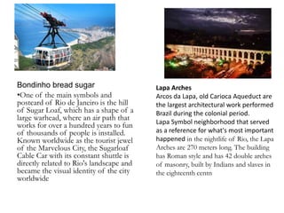 Bondinho bread sugar
•One of the main symbols and
postcard of Rio de Janeiro is the hill
of Sugar Loaf, which has a shape of a
large warhead, where an air path that
works for over a hundred years to fun
of thousands of people is installed.
Known worldwide as the tourist jewel
of the Marvelous City, the Sugarloaf
Cable Car with its constant shuttle is
directly related to Rio's landscape and
became the visual identity of the city
worldwide
Lapa Arches
Arcos da Lapa, old Carioca Aqueduct are
the largest architectural work performed
Brazil during the colonial period.
Lapa Symbol neighborhood that served
as a reference for what's most important
happened in the nightlife of Rio, the Lapa
Arches are 270 meters long. The building
has Roman style and has 42 double arches
of masonry, built by Indians and slaves in
the eighteenth centn
 