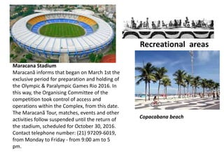 Recreational areas
Maracana Stadium
Maracanã informs that began on March 1st the
exclusive period for preparation and holding of
the Olympic & Paralympic Games Rio 2016. In
this way, the Organising Committee of the
competition took control of access and
operations within the Complex, from this date.
The Maracanã Tour, matches, events and other
activities follow suspended until the return of
the stadium, scheduled for October 30, 2016.
Contact telephone number: (21) 97209-6019,
from Monday to Friday - from 9:00 am to 5
pm.
Copacabana beach
 