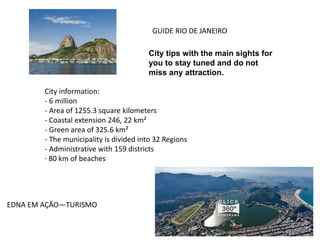 GUIDE RIO DE JANEIRO
City tips with the main sights for
you to stay tuned and do not
miss any attraction.
City information:
- 6 million
- Area of 1255.3 square kilometers
- Coastal extension 246, 22 km²
- Green area of 325.6 km²
- The municipality is divided into 32 Regions
- Administrative with 159 districts
· 80 km of beaches
EDNA EM AÇÃO—TURISMO
 
