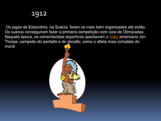 Os jogos de Estocolmo, na Suécia, foram os mais bem organizados até então.
Os suecos conseguiram fazer a primeira competição com cara de Olimpíadas.
Naquela época, os comentaristas esportivos apontavam o índio americano Jim
Thorpe, campeão do pentatlo e do decatlo, como o atleta mais completo do
mund
1912
 