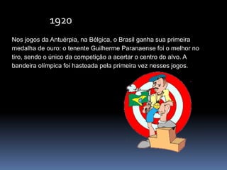 Nos jogos da Antuérpia, na Bélgica, o Brasil ganha sua primeira
medalha de ouro: o tenente Guilherme Paranaense foi o melhor no
tiro, sendo o único da competição a acertar o centro do alvo. A
bandeira olímpica foi hasteada pela primeira vez nesses jogos.
1920
 