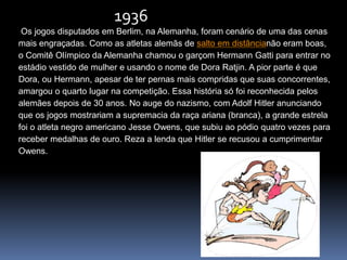 Os jogos disputados em Berlim, na Alemanha, foram cenário de uma das cenas
mais engraçadas. Como as atletas alemãs de salto em distâncianão eram boas,
o Comitê Olímpico da Alemanha chamou o garçom Hermann Gatti para entrar no
estádio vestido de mulher e usando o nome de Dora Ratjin. A pior parte é que
Dora, ou Hermann, apesar de ter pernas mais compridas que suas concorrentes,
amargou o quarto lugar na competição. Essa história só foi reconhecida pelos
alemães depois de 30 anos. No auge do nazismo, com Adolf Hitler anunciando
que os jogos mostrariam a supremacia da raça ariana (branca), a grande estrela
foi o atleta negro americano Jesse Owens, que subiu ao pódio quatro vezes para
receber medalhas de ouro. Reza a lenda que Hitler se recusou a cumprimentar
Owens.
1936
 