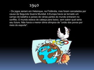 1940
- Os jogos seriam em Helsinque, na Finlândia, mas foram cancelados por
causa da Segunda Guerra Mundial. A Europa havia se tornado um
campo de batalha e países de várias partes do mundo entraram no
conflito. O mundo estava de cabeça para baixo, sem saber qual seria
seu futuro. Não havia o menor clima olímpico de "união dos povos por
meio do esporte".
 