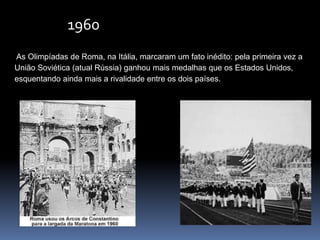 1960
As Olimpíadas de Roma, na Itália, marcaram um fato inédito: pela primeira vez a
União Soviética (atual Rússia) ganhou mais medalhas que os Estados Unidos,
esquentando ainda mais a rivalidade entre os dois países.
 