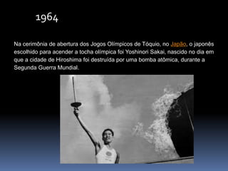 1964
Na cerimônia de abertura dos Jogos Olímpicos de Tóquio, no Japão, o japonês
escolhido para acender a tocha olímpica foi Yoshinori Sakai, nascido no dia em
que a cidade de Hiroshima foi destruída por uma bomba atômica, durante a
Segunda Guerra Mundial.
 