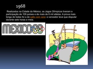 Realizados na Cidade do México, os Jogos Olímpicos tiveram a
participação de 109 países e de mais de 6 mil atletas. A prova mais
longa de todas foi a de salto com vara: o vencedor teve que disputar
durante sete horas e meia.
1968
 
