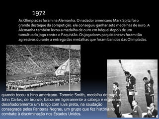 As Olimpíadas foram na Alemanha. O nadador americano Mark Spitz foi o
grande destaque da competição: ele conseguiu ganhar sete medalhas de ouro. A
Alemanha também levou a medalha de ouro em hóquei depois de um
tumultuado jogo contra o Paquistão. Os jogadores paquistaneses foram tão
agressivos durante a entrega das medalhas que foram banidos das Olimpíadas.
1972
quando tocou o hino americano. Tommie Smith, medalha de ouro, e
John Carlos, de bronze, baixaram ligeiramente a cabeça e ergueram
desafiadoramente um braço com luva preta, na saudação
consagrada pelos Panteras Negras, um grupo que fez história no
combate à discriminação nos Estados Unidos.
 