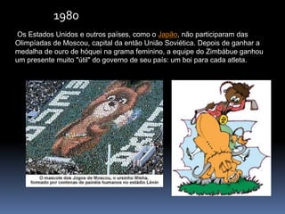 Os Estados Unidos e outros países, como o Japão, não participaram das
Olimpíadas de Moscou, capital da então União Soviética. Depois de ganhar a
medalha de ouro de hóquei na grama feminino, a equipe do Zimbábue ganhou
um presente muito "útil" do governo de seu país: um boi para cada atleta.
1980
 