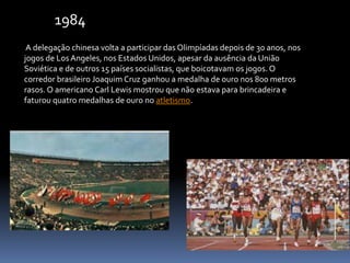 A delegação chinesa volta a participar das Olimpíadas depois de 30 anos, nos
jogos de Los Angeles, nos Estados Unidos, apesar da ausência da União
Soviética e de outros 15 países socialistas, que boicotavam os jogos. O
corredor brasileiro Joaquim Cruz ganhou a medalha de ouro nos 800 metros
rasos. O americano Carl Lewis mostrou que não estava para brincadeira e
faturou quatro medalhas de ouro no atletismo.
1984
 