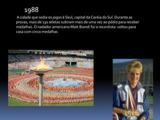 A cidade que sedia os jogos é Seul, capital da Coréia do Sul. Durante as
provas, mais de 130 atletas subiram mais de uma vez ao pódio para receber
medalhas. O nadador americano Matt Biondi foi o recordista: voltou para
casa com cinco medalhas
1988
 