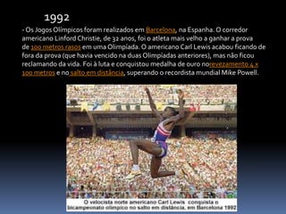- Os Jogos Olímpicos foram realizados em Barcelona, na Espanha. O corredor
americano Linford Christie, de 32 anos, foi o atleta mais velho a ganhar a prova
de 100 metros rasos em uma Olimpíada. O americano Carl Lewis acabou ficando de
fora da prova (que havia vencido na duas Olimpíadas anteriores), mas não ficou
reclamando da vida. Foi à luta e conquistou medalha de ouro norevezamento 4 x
100 metros e no salto em distância, superando o recordista mundial Mike Powell.
1992
 