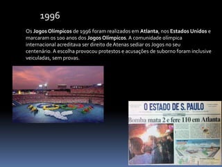 Os Jogos Olímpicos de 1996 foram realizados em Atlanta, nos Estados Unidos e
marcaram os 100 anos dos Jogos Olímpicos. A comunidade olímpica
internacional acreditava ser direito de Atenas sediar os Jogos no seu
centenário. A escolha provocou protestos e acusações de suborno foram inclusive
veiculadas, sem provas.
1996
 