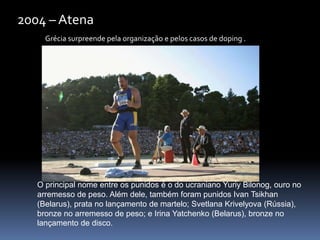 Grécia surpreende pela organização e pelos casos de doping .
2004 – Atena
O principal nome entre os punidos é o do ucraniano Yuriy Bilonog, ouro no
arremesso de peso. Além dele, também foram punidos Ivan Tsikhan
(Belarus), prata no lançamento de martelo; Svetlana Krivelyova (Rússia),
bronze no arremesso de peso; e Irina Yatchenko (Belarus), bronze no
lançamento de disco.
 