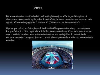 Foram realizados, na cidade de Londres (Inglaterra), os XXX Jogos Olímpicos. A
abertura ocorreu no dia 27 de julho. A cerimônia de encerramento ocorreu em 12 de
agosto. O lema dos jogos foi "Live is one" ("Viva como se fosse o único").
O principal palco das Olimpíadas foi o Estádio Olímpico de Londres, construído no
Parque Olímpico. Sua capacidade é de 80.000 espectadores. Com toda estrutura em
aço, o estádio recebeu a cerimônia de abertura em 27 de julho. A cerimônia de
encerramento (12 de agosto) assim como todas as provas de atletismo ocorreu neste
estádio.
2012
 