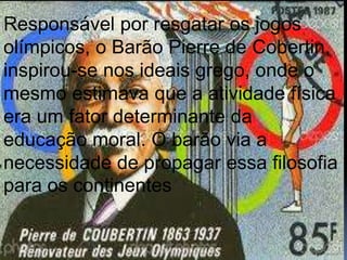 Responsável por resgatar os jogos
olímpicos, o Barão Pierre de Cobertin,
inspirou-se nos ideais grego, onde o
mesmo estimava que a atividade física
era um fator determinante da
educação moral. O barão via a
necessidade de propagar essa filosofia
para os continentes
 