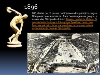 285 atletas de 13 países participaram dos primeiros Jogos
Olímpicos da era moderna. Para homenagear os gregos, a
estréia das Olimpíadas foi em Atenas, capital da Grécia. O
grande herói dos jogos foi o grego Spiridon Loues, que
ficou em primeiro lugar na maratona, uma prova criada
especialmente para as Olimpíadas.
1896
 